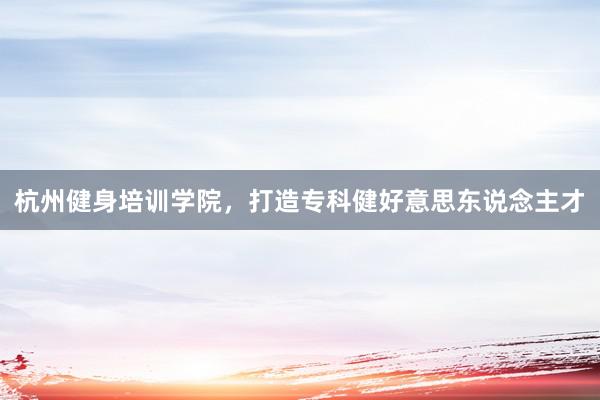 杭州健身培训学院，打造专科健好意思东说念主才