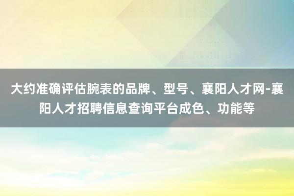 大约准确评估腕表的品牌、型号、襄阳人才网-襄阳人才招聘信息查询平台成色、功能等